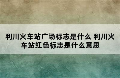 利川火车站广场标志是什么 利川火车站红色标志是什么意思